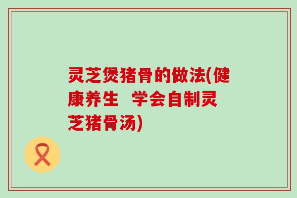 灵芝煲猪骨的做法(健康养生  学会自制灵芝猪骨汤)