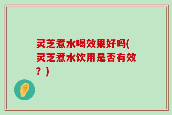 灵芝煮水喝效果好吗(灵芝煮水饮用是否有效？)