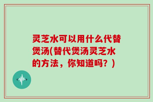 灵芝水可以用什么代替煲汤(替代煲汤灵芝水的方法，你知道吗？)