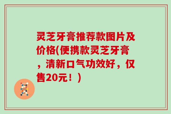 灵芝牙膏推荐款图片及价格(便携款灵芝牙膏，清新口气功效好，仅售20元！)