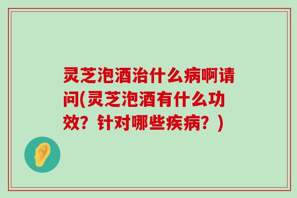 灵芝泡酒什么啊请问(灵芝泡酒有什么功效？针对哪些？)