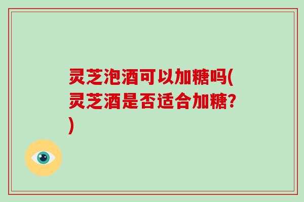 灵芝泡酒可以加糖吗(灵芝酒是否适合加糖？)