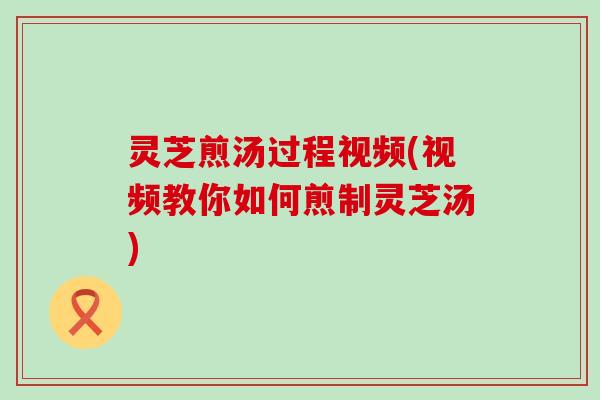 灵芝煎汤过程视频(视频教你如何煎制灵芝汤)