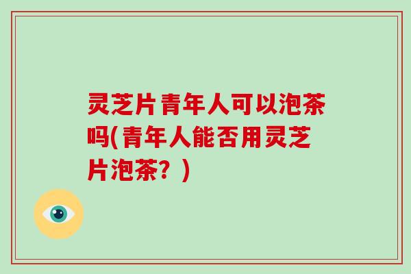 灵芝片青年人可以泡茶吗(青年人能否用灵芝片泡茶？)