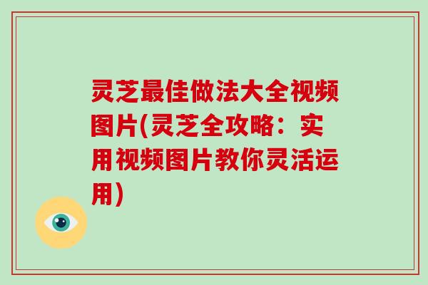 灵芝佳做法大全视频图片(灵芝全攻略：实用视频图片教你灵活运用)