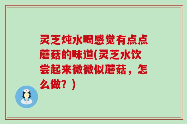 灵芝炖水喝感觉有点点蘑菇的味道(灵芝水饮尝起来微微似蘑菇，怎么做？)