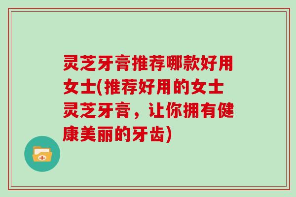 灵芝牙膏推荐哪款好用女士(推荐好用的女士灵芝牙膏，让你拥有健康美丽的牙齿)