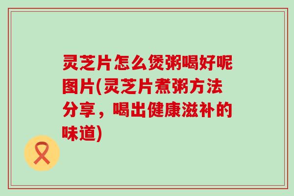 灵芝片怎么煲粥喝好呢图片(灵芝片煮粥方法分享，喝出健康滋补的味道)