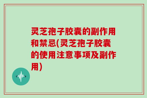 灵芝孢子胶囊的副作用和禁忌(灵芝孢子胶囊的使用注意事项及副作用)