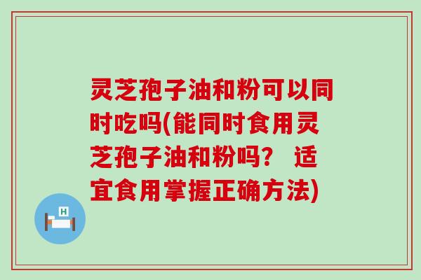 灵芝孢子油和粉可以同时吃吗(能同时食用灵芝孢子油和粉吗？ 适宜食用掌握正确方法)