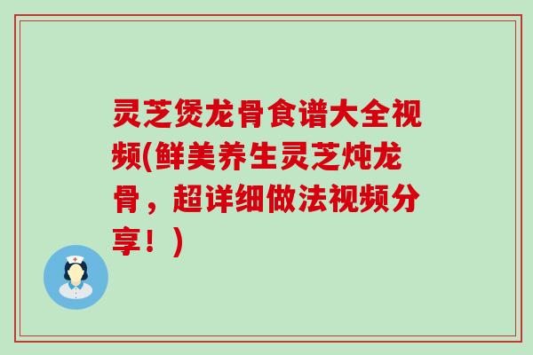 灵芝煲龙骨食谱大全视频(鲜美养生灵芝炖龙骨，超详细做法视频分享！)