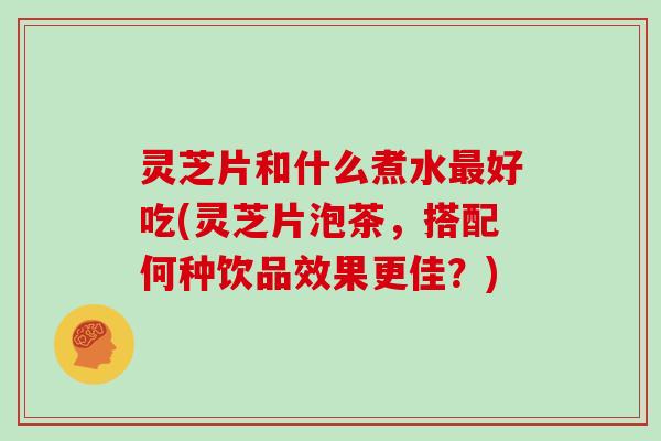 灵芝片和什么煮水好吃(灵芝片泡茶，搭配何种饮品效果更佳？)