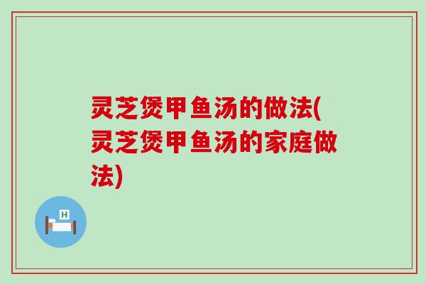 灵芝煲甲鱼汤的做法(灵芝煲甲鱼汤的家庭做法)