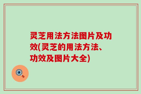 灵芝用法方法图片及功效(灵芝的用法方法、功效及图片大全)