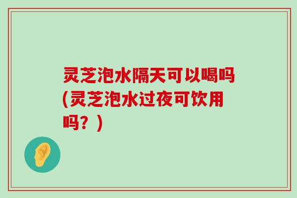 灵芝泡水隔天可以喝吗(灵芝泡水过夜可饮用吗？)