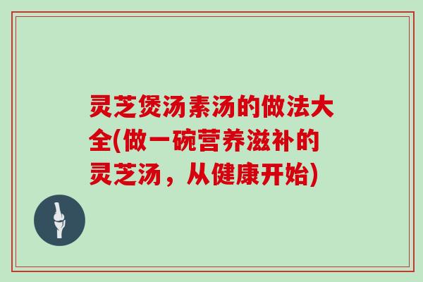 灵芝煲汤素汤的做法大全(做一碗营养滋补的灵芝汤，从健康开始)