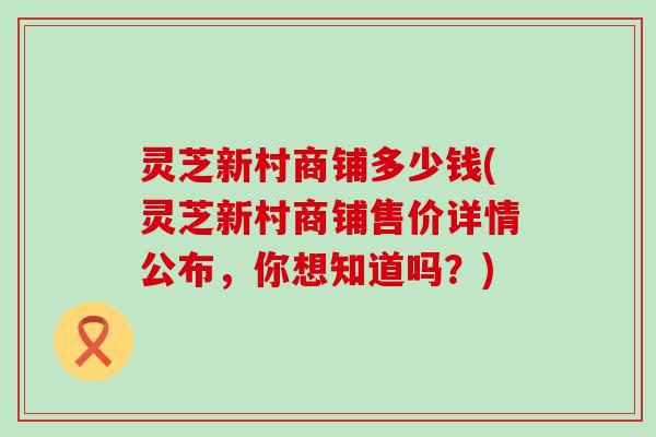 灵芝新村商铺多少钱(灵芝新村商铺售价详情公布，你想知道吗？)