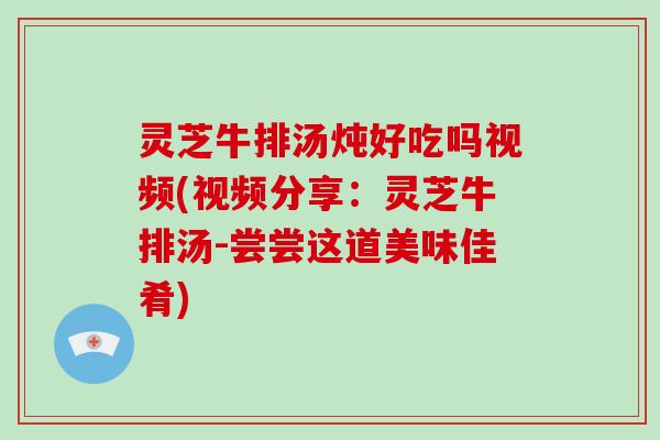 灵芝牛排汤炖好吃吗视频(视频分享：灵芝牛排汤-尝尝这道美味佳肴)