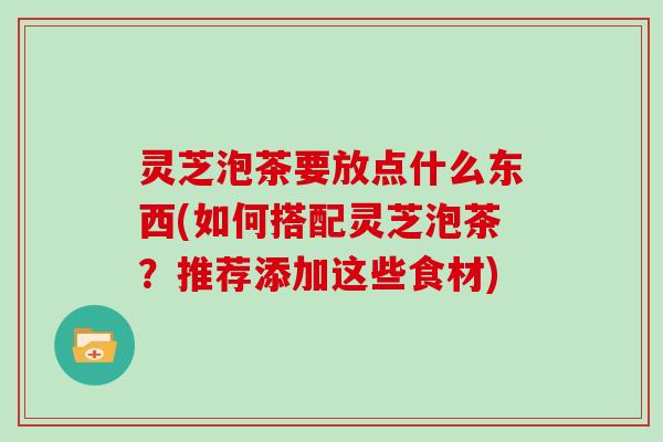 灵芝泡茶要放点什么东西(如何搭配灵芝泡茶？推荐添加这些食材)