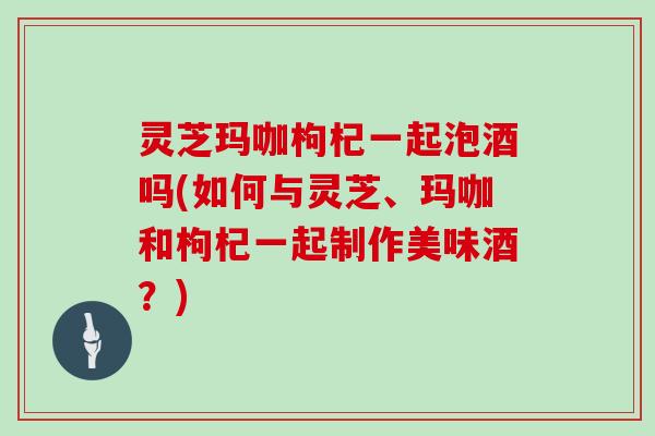 灵芝玛咖枸杞一起泡酒吗(如何与灵芝、玛咖和枸杞一起制作美味酒？)