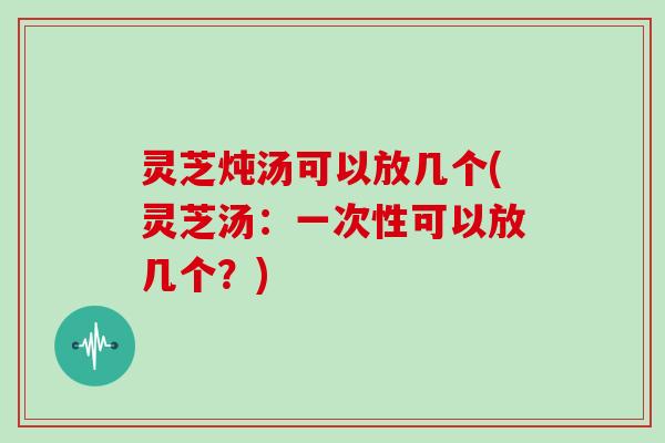 灵芝炖汤可以放几个(灵芝汤：一次性可以放几个？)