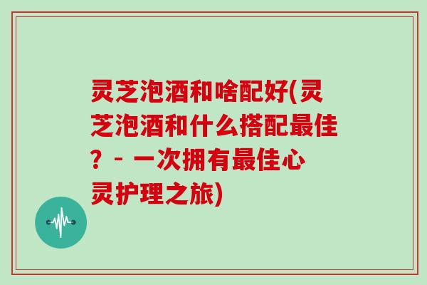 灵芝泡酒和啥配好(灵芝泡酒和什么搭配佳？- 一次拥有佳心灵护理之旅)