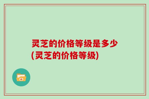 灵芝的价格等级是多少(灵芝的价格等级)