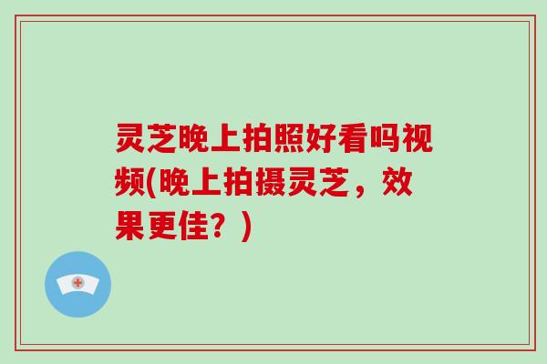 灵芝晚上拍照好看吗视频(晚上拍摄灵芝，效果更佳？)