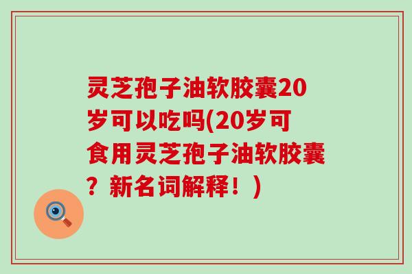 灵芝孢子油软胶囊20岁可以吃吗(20岁可食用灵芝孢子油软胶囊？新名词解释！)