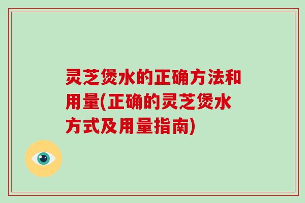 灵芝煲水的正确方法和用量(正确的灵芝煲水方式及用量指南)