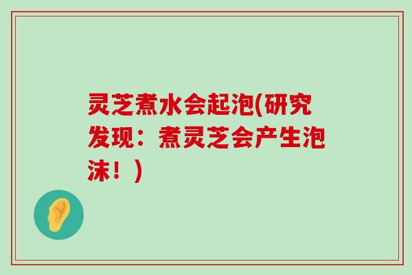 灵芝煮水会起泡(研究发现：煮灵芝会产生泡沫！)