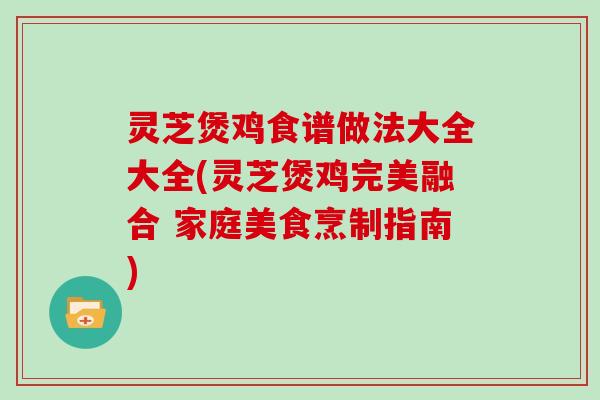 灵芝煲鸡食谱做法大全大全(灵芝煲鸡完美融合 家庭美食烹制指南)