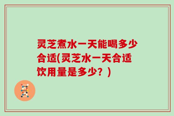 灵芝煮水一天能喝多少合适(灵芝水一天合适饮用量是多少？)