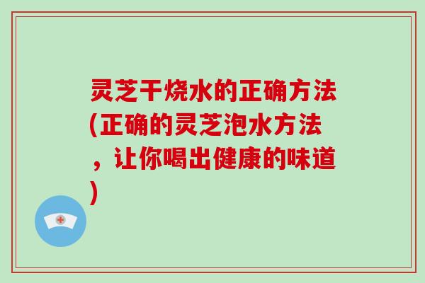 灵芝干烧水的正确方法(正确的灵芝泡水方法，让你喝出健康的味道)