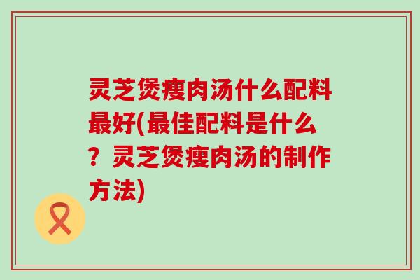 灵芝煲瘦肉汤什么配料好(佳配料是什么？灵芝煲瘦肉汤的制作方法)