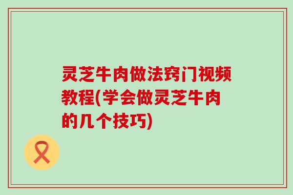 灵芝牛肉做法窍门视频教程(学会做灵芝牛肉的几个技巧)