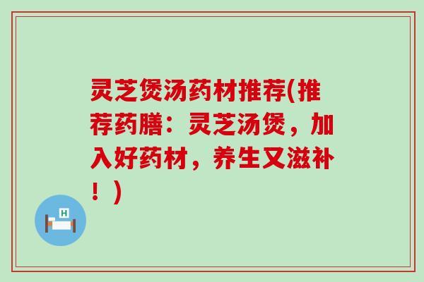 灵芝煲汤药材推荐(推荐药膳：灵芝汤煲，加入好药材，养生又滋补！)