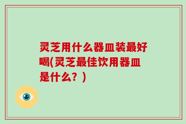 灵芝用什么器皿装好喝(灵芝佳饮用器皿是什么？)