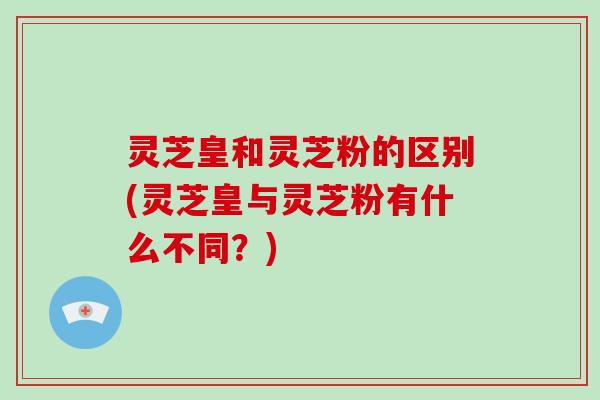 灵芝皇和灵芝粉的区别(灵芝皇与灵芝粉有什么不同？)