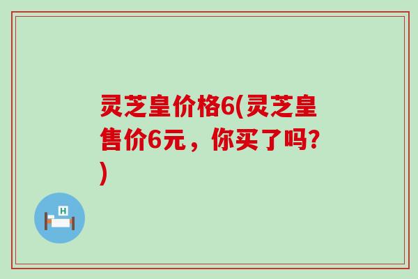 灵芝皇价格6(灵芝皇售价6元，你买了吗？)