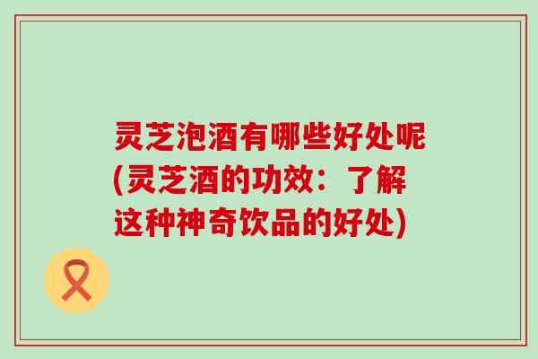 灵芝泡酒有哪些好处呢(灵芝酒的功效：了解这种神奇饮品的好处)