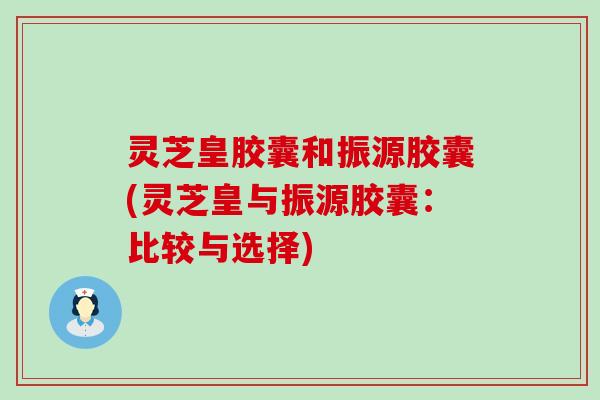 灵芝皇胶囊和振源胶囊(灵芝皇与振源胶囊：比较与选择)