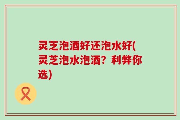 灵芝泡酒好还泡水好(灵芝泡水泡酒？利弊你选)