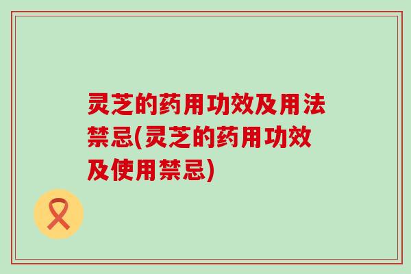 灵芝的药用功效及用法禁忌(灵芝的药用功效及使用禁忌)