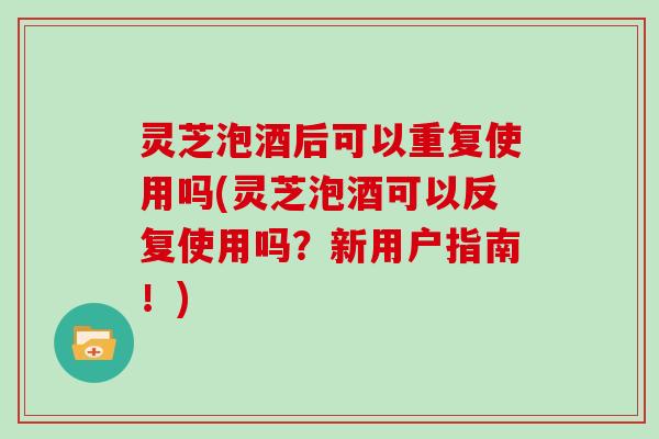 灵芝泡酒后可以重复使用吗(灵芝泡酒可以反复使用吗？新用户指南！)