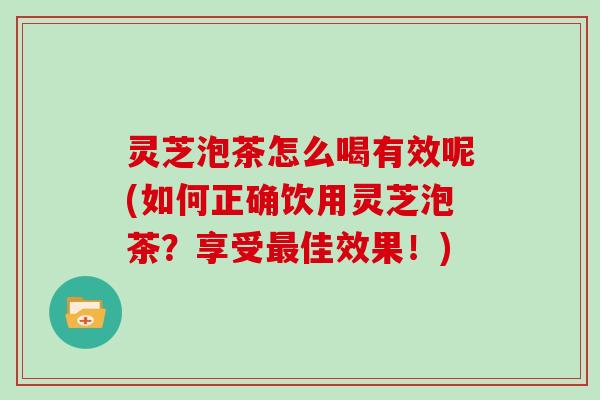 灵芝泡茶怎么喝有效呢(如何正确饮用灵芝泡茶？享受佳效果！)