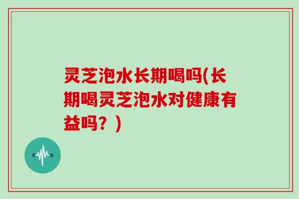 灵芝泡水长期喝吗(长期喝灵芝泡水对健康有益吗？)