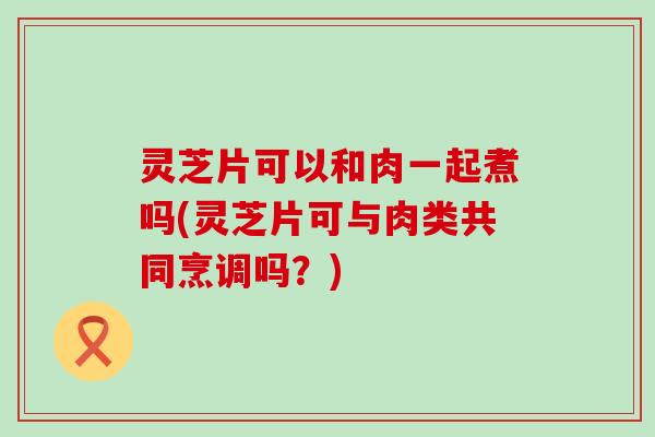 灵芝片可以和肉一起煮吗(灵芝片可与肉类共同烹调吗？)