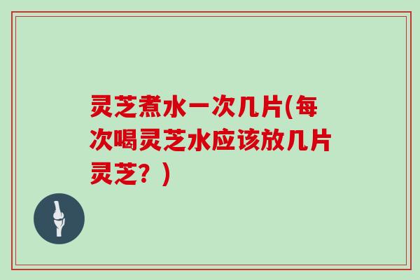 灵芝煮水一次几片(每次喝灵芝水应该放几片灵芝？)