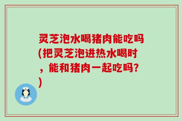 灵芝泡水喝猪肉能吃吗(把灵芝泡进热水喝时，能和猪肉一起吃吗？)